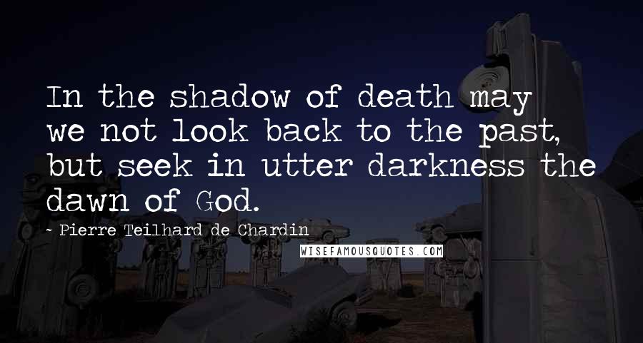 Pierre Teilhard De Chardin quotes: In the shadow of death may we not look back to the past, but seek in utter darkness the dawn of God.