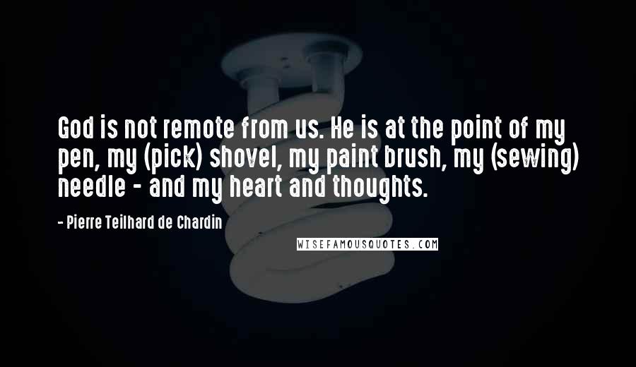 Pierre Teilhard De Chardin quotes: God is not remote from us. He is at the point of my pen, my (pick) shovel, my paint brush, my (sewing) needle - and my heart and thoughts.