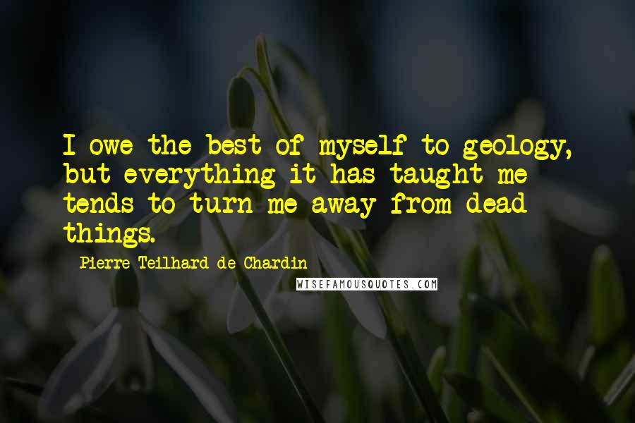 Pierre Teilhard De Chardin quotes: I owe the best of myself to geology, but everything it has taught me tends to turn me away from dead things.