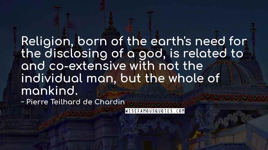 Pierre Teilhard De Chardin quotes: Religion, born of the earth's need for the disclosing of a god, is related to and co-extensive with not the individual man, but the whole of mankind.