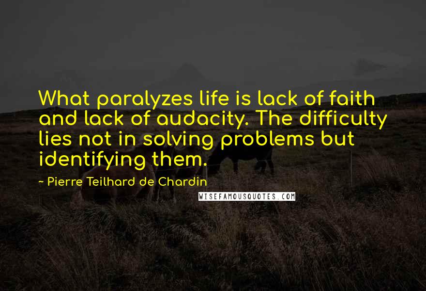 Pierre Teilhard De Chardin quotes: What paralyzes life is lack of faith and lack of audacity. The difficulty lies not in solving problems but identifying them.
