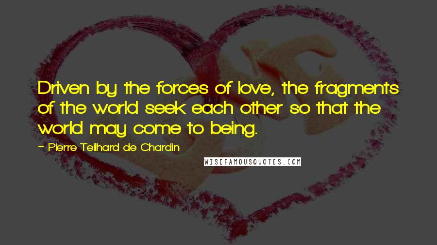 Pierre Teilhard De Chardin quotes: Driven by the forces of love, the fragments of the world seek each other so that the world may come to being.