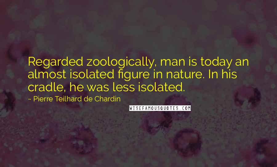 Pierre Teilhard De Chardin quotes: Regarded zoologically, man is today an almost isolated figure in nature. In his cradle, he was less isolated.