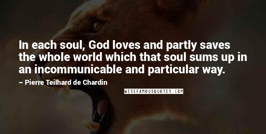 Pierre Teilhard De Chardin quotes: In each soul, God loves and partly saves the whole world which that soul sums up in an incommunicable and particular way.