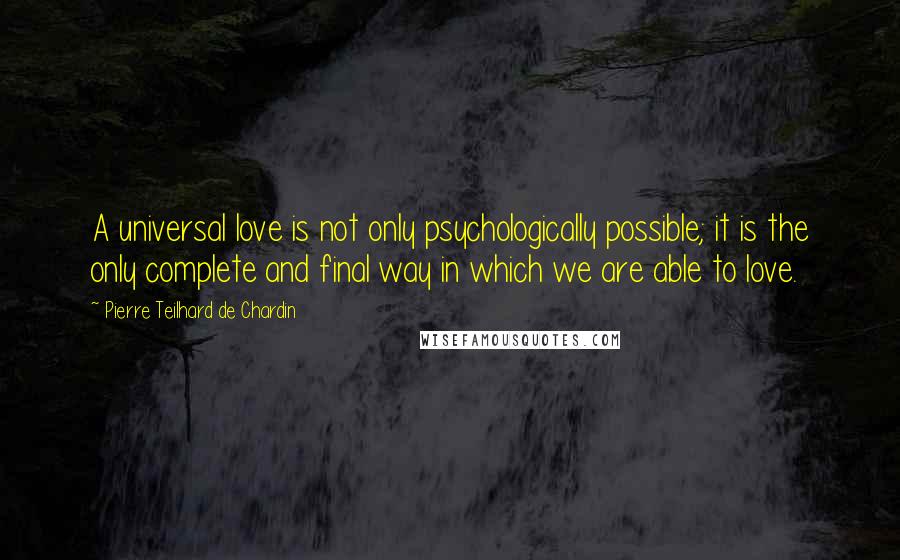 Pierre Teilhard De Chardin quotes: A universal love is not only psychologically possible; it is the only complete and final way in which we are able to love.
