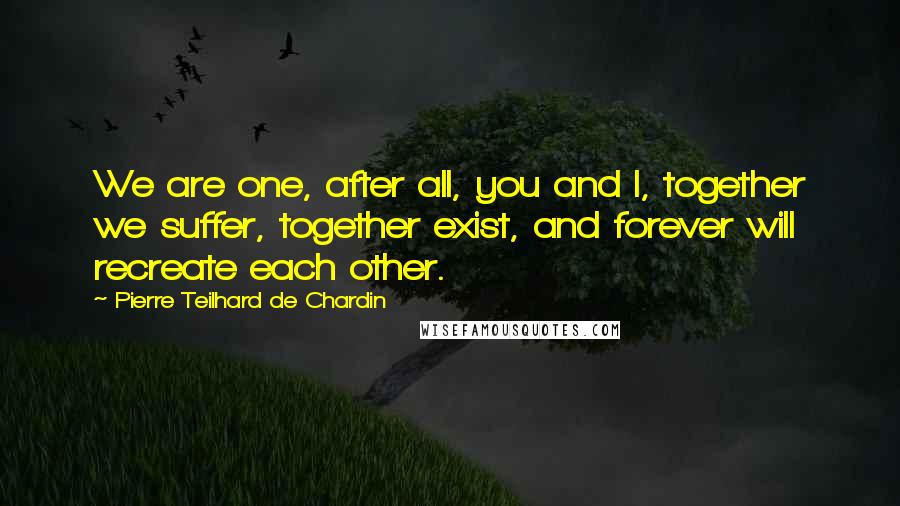 Pierre Teilhard De Chardin quotes: We are one, after all, you and I, together we suffer, together exist, and forever will recreate each other.