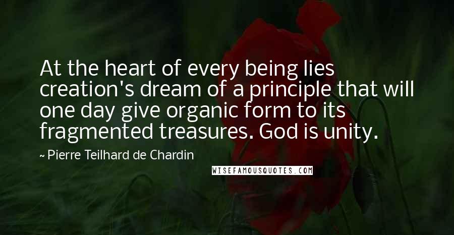 Pierre Teilhard De Chardin quotes: At the heart of every being lies creation's dream of a principle that will one day give organic form to its fragmented treasures. God is unity.