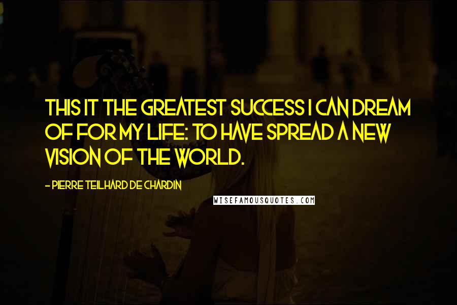 Pierre Teilhard De Chardin quotes: This it the greatest success I can dream of for my life: to have spread a new vision of the world.