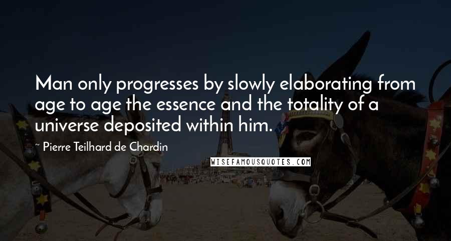 Pierre Teilhard De Chardin quotes: Man only progresses by slowly elaborating from age to age the essence and the totality of a universe deposited within him.