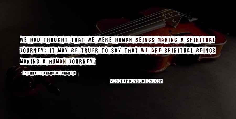 Pierre Teilhard De Chardin quotes: We had thought that we were human beings making a spiritual journey; it may be truer to say that we are spiritual beings making a human journey.