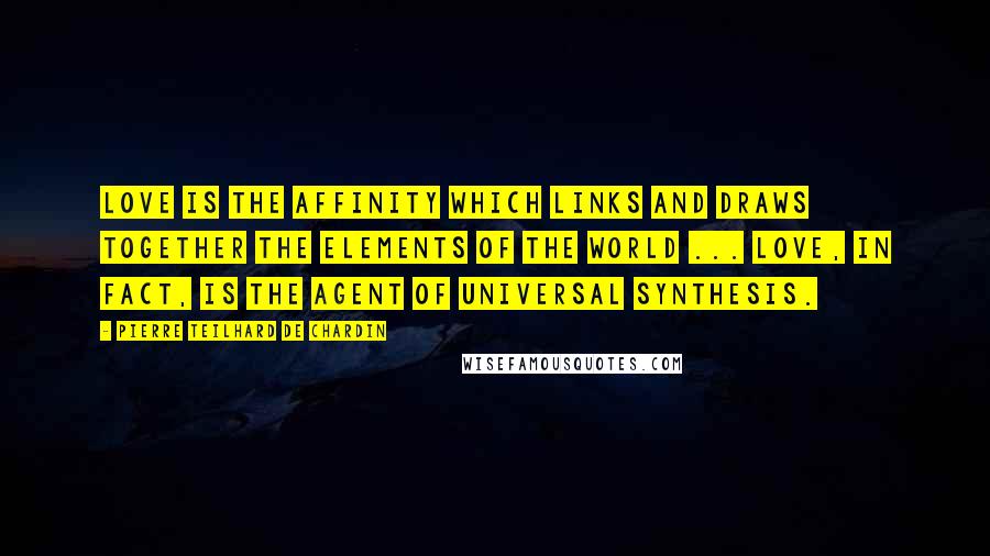 Pierre Teilhard De Chardin quotes: Love is the affinity which links and draws together the elements of the world ... Love, in fact, is the agent of universal synthesis.