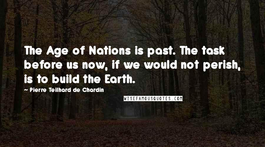 Pierre Teilhard De Chardin quotes: The Age of Nations is past. The task before us now, if we would not perish, is to build the Earth.