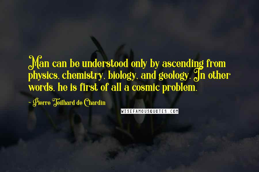 Pierre Teilhard De Chardin quotes: Man can be understood only by ascending from physics, chemistry, biology, and geology. In other words, he is first of all a cosmic problem.