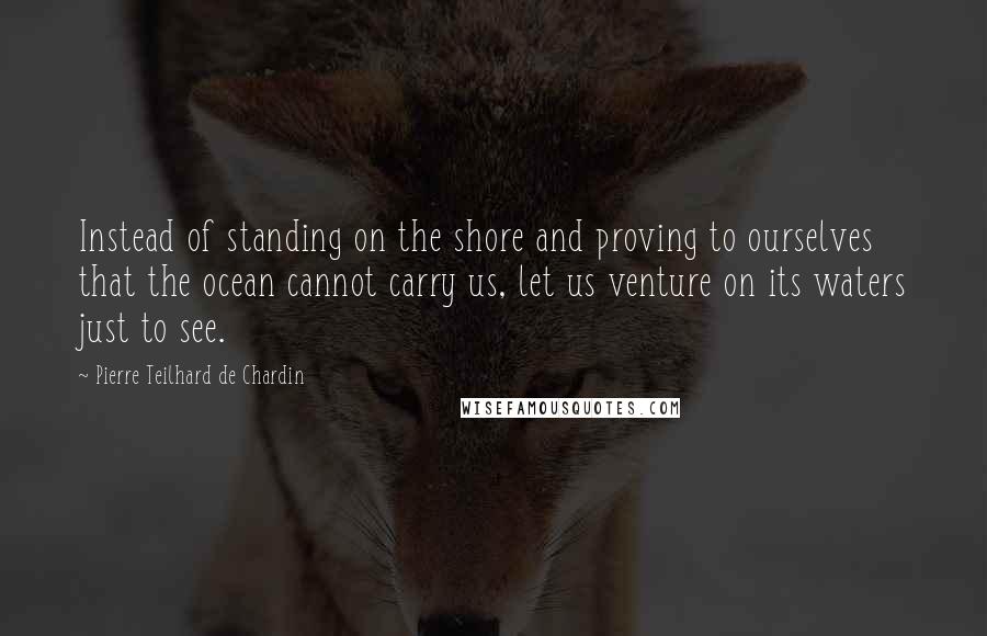 Pierre Teilhard De Chardin quotes: Instead of standing on the shore and proving to ourselves that the ocean cannot carry us, let us venture on its waters just to see.