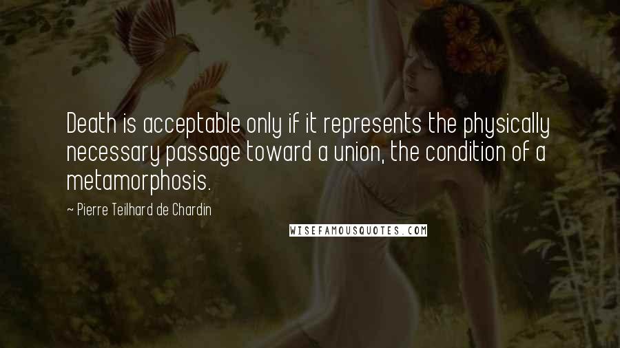 Pierre Teilhard De Chardin quotes: Death is acceptable only if it represents the physically necessary passage toward a union, the condition of a metamorphosis.