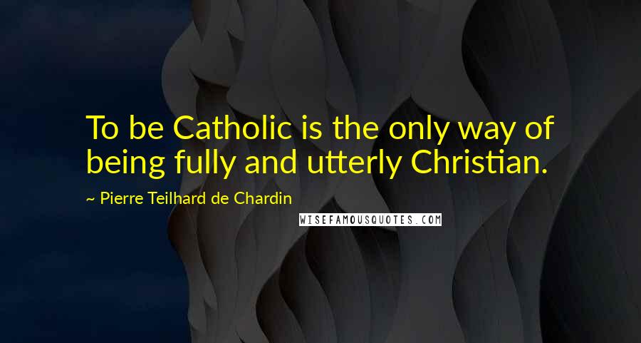 Pierre Teilhard De Chardin quotes: To be Catholic is the only way of being fully and utterly Christian.