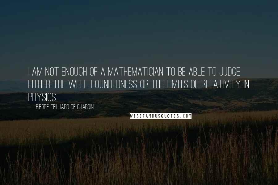 Pierre Teilhard De Chardin quotes: I am not enough of a mathematician to be able to judge either the well-foundedness or the limits of relativity in physics.