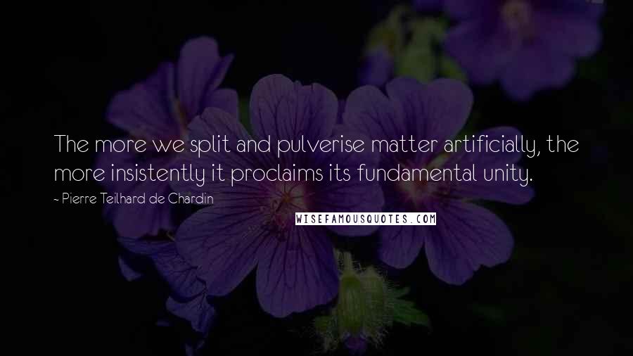 Pierre Teilhard De Chardin quotes: The more we split and pulverise matter artificially, the more insistently it proclaims its fundamental unity.
