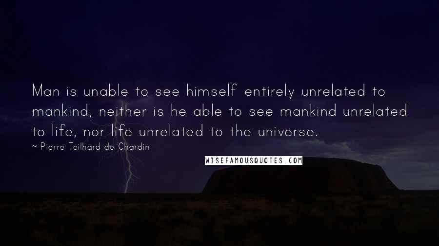 Pierre Teilhard De Chardin quotes: Man is unable to see himself entirely unrelated to mankind, neither is he able to see mankind unrelated to life, nor life unrelated to the universe.