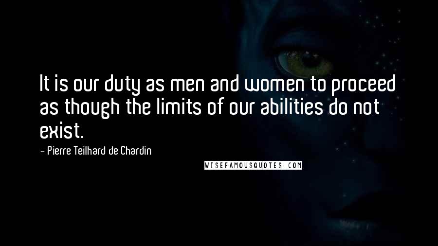 Pierre Teilhard De Chardin quotes: It is our duty as men and women to proceed as though the limits of our abilities do not exist.