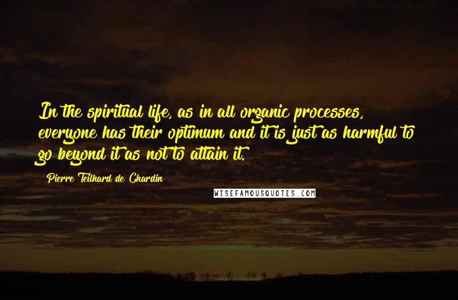 Pierre Teilhard De Chardin quotes: In the spiritual life, as in all organic processes, everyone has their optimum and it is just as harmful to go beyond it as not to attain it.