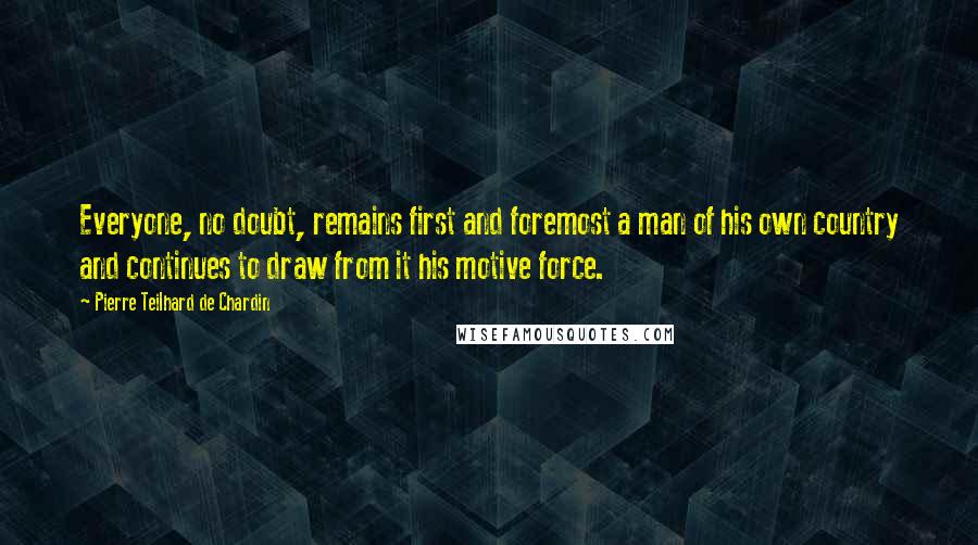 Pierre Teilhard De Chardin quotes: Everyone, no doubt, remains first and foremost a man of his own country and continues to draw from it his motive force.