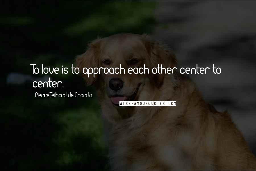 Pierre Teilhard De Chardin quotes: To love is to approach each other center to center.