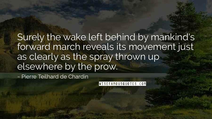 Pierre Teilhard De Chardin quotes: Surely the wake left behind by mankind's forward march reveals its movement just as clearly as the spray thrown up elsewhere by the prow.