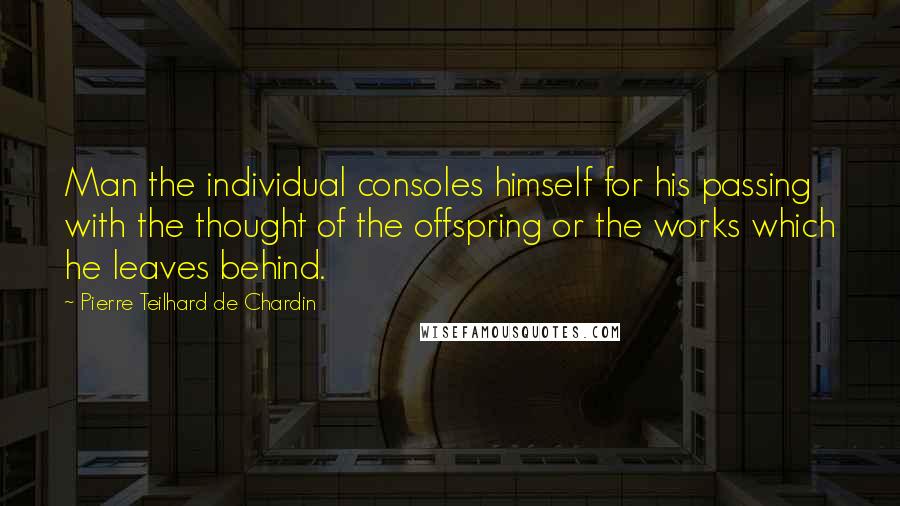 Pierre Teilhard De Chardin quotes: Man the individual consoles himself for his passing with the thought of the offspring or the works which he leaves behind.