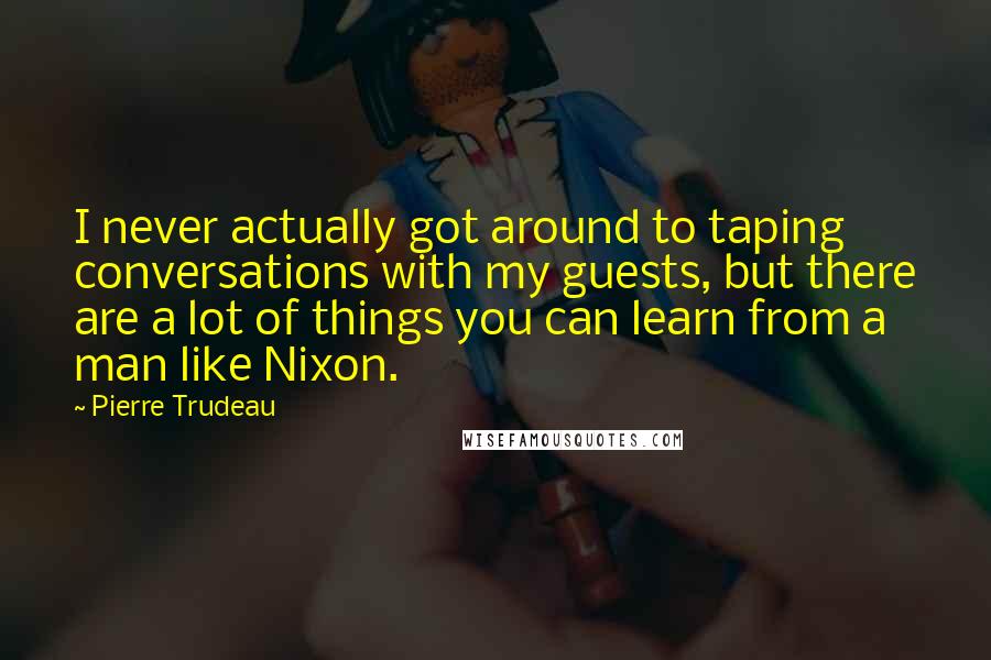 Pierre Trudeau quotes: I never actually got around to taping conversations with my guests, but there are a lot of things you can learn from a man like Nixon. Pierre Trudeau quotes: I never actually got around to taping conversations with my guests, but there are a lot of things you can learn from a man like Nixon.