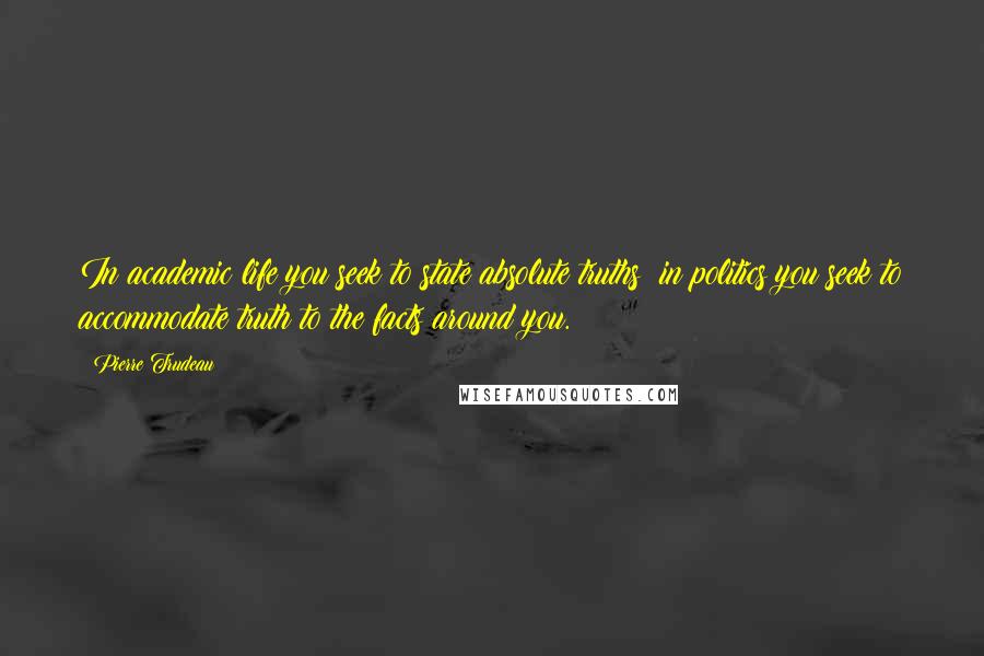 Pierre Trudeau quotes: In academic life you seek to state absolute truths; in politics you seek to accommodate truth to the facts around you.