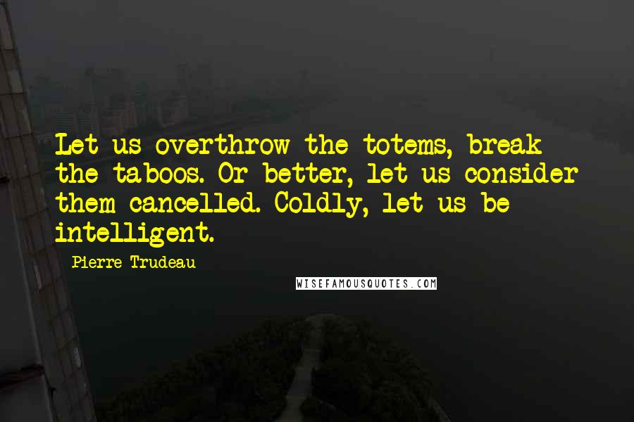 Pierre Trudeau quotes: Let us overthrow the totems, break the taboos. Or better, let us consider them cancelled. Coldly, let us be intelligent. Pierre Trudeau quotes: Let us overthrow the totems, break the taboos. Or better, let us consider them cancelled. Coldly, let us be intelligent.