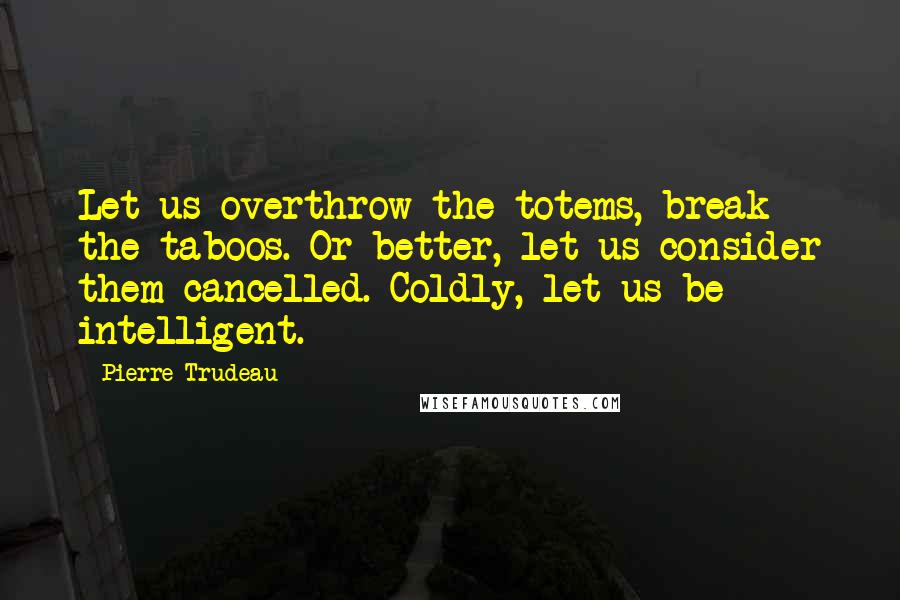 Pierre Trudeau quotes: Let us overthrow the totems, break the taboos. Or better, let us consider them cancelled. Coldly, let us be intelligent.