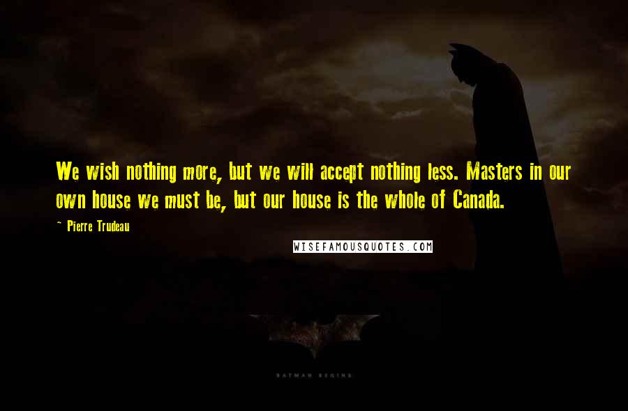 Pierre Trudeau quotes: We wish nothing more, but we will accept nothing less. Masters in our own house we must be, but our house is the whole of Canada.