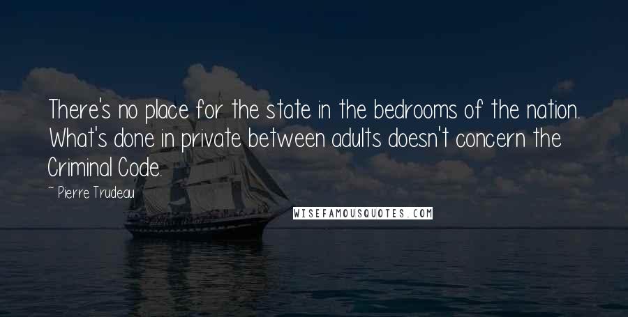 Pierre Trudeau quotes: There's no place for the state in the bedrooms of the nation. What's done in private between adults doesn't concern the Criminal Code. Pierre Trudeau quotes: There's no place for the state in the bedrooms of the nation. What's done in private between adults doesn't concern the Criminal Code.