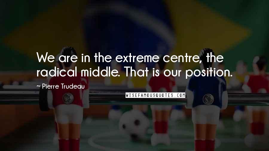 Pierre Trudeau quotes: We are in the extreme centre, the radical middle. That is our position.