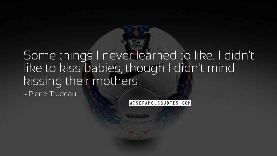 Pierre Trudeau quotes: Some things I never learned to like. I didn't like to kiss babies, though I didn't mind kissing their mothers. Pierre Trudeau quotes: Some things I never learned to like. I didn't like to kiss babies, though I didn't mind kissing their mothers.