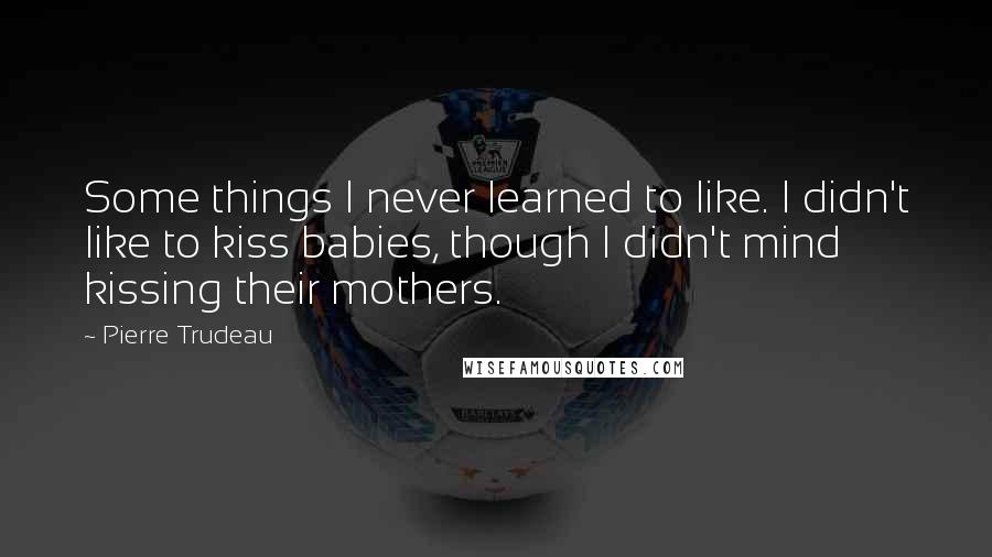 Pierre Trudeau quotes: Some things I never learned to like. I didn't like to kiss babies, though I didn't mind kissing their mothers.