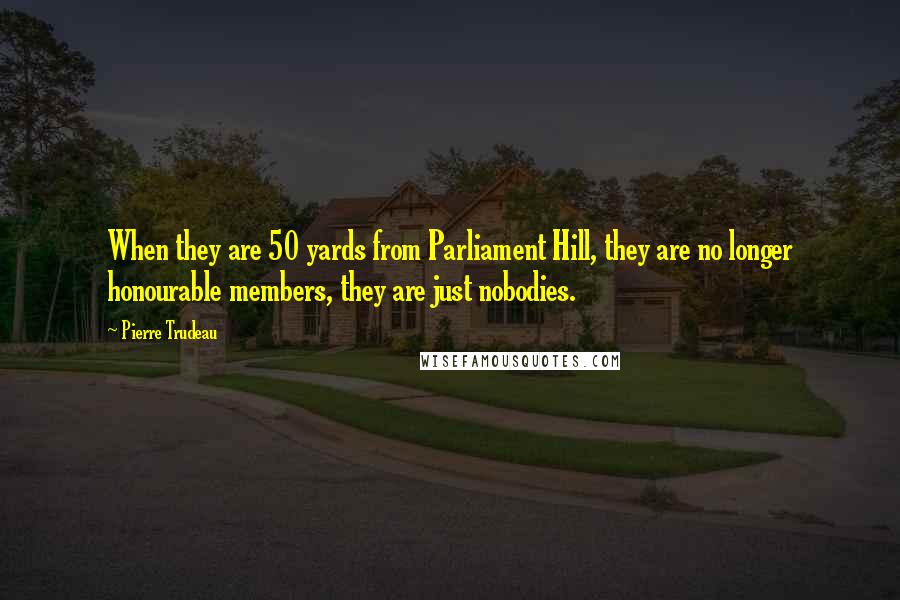 Pierre Trudeau quotes: When they are 50 yards from Parliament Hill, they are no longer honourable members, they are just nobodies. Pierre Trudeau quotes: When they are 50 yards from Parliament Hill, they are no longer honourable members, they are just nobodies.