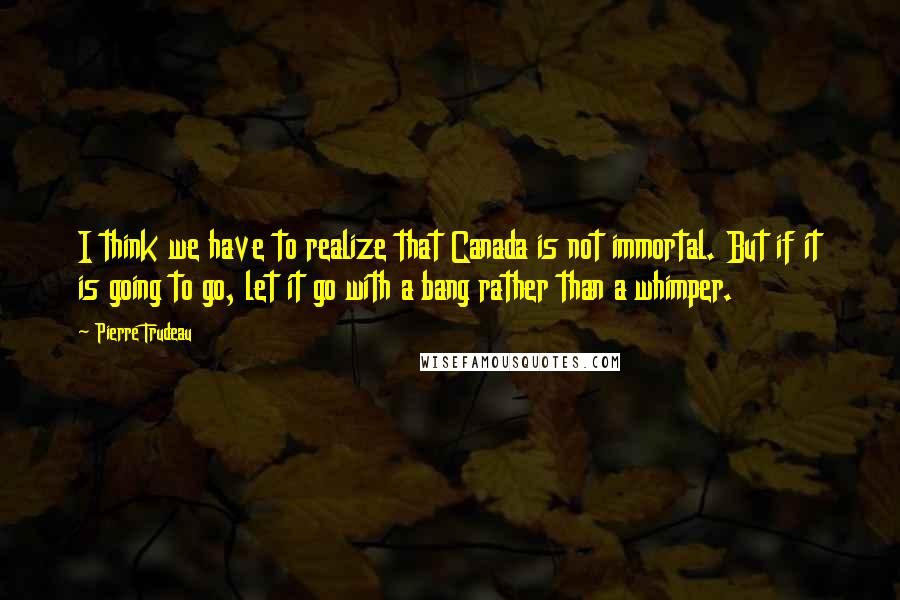 Pierre Trudeau quotes: I think we have to realize that Canada is not immortal. But if it is going to go, let it go with a bang rather than a whimper. Pierre Trudeau quotes: I think we have to realize that Canada is not immortal. But if it is going to go, let it go with a bang rather than a whimper.