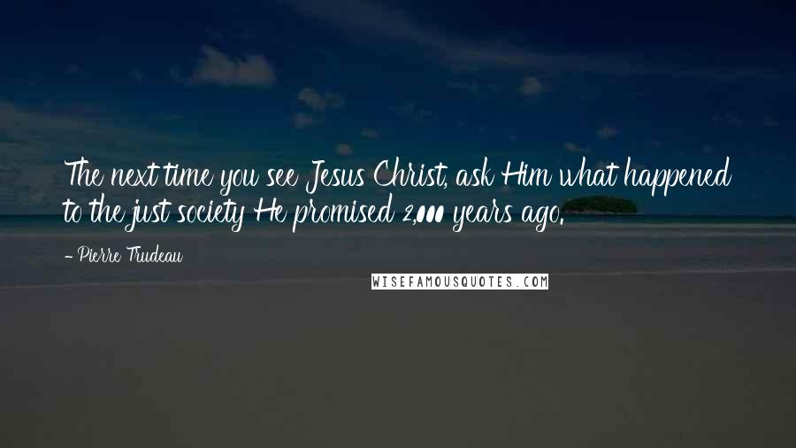 Pierre Trudeau quotes: The next time you see Jesus Christ, ask Him what happened to the just society He promised 2,000 years ago.