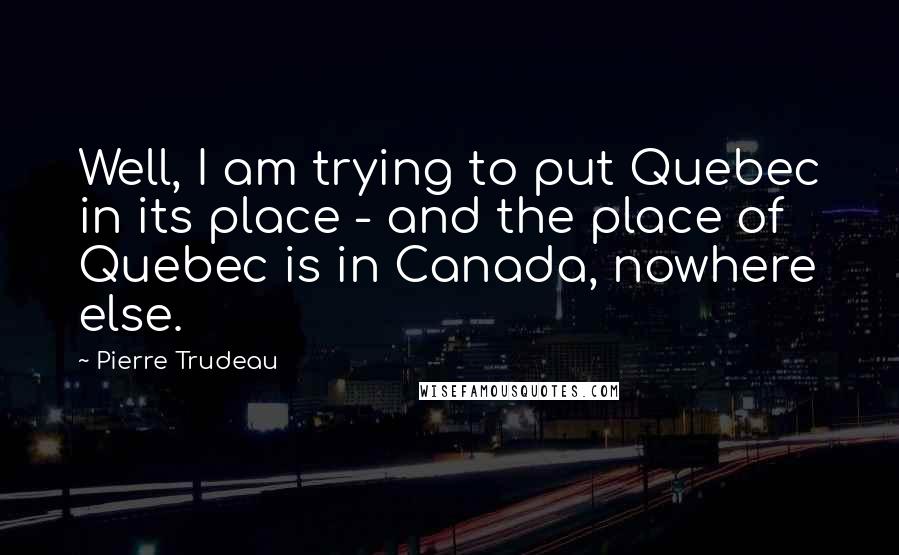 Pierre Trudeau quotes: Well, I am trying to put Quebec in its place - and the place of Quebec is in Canada, nowhere else.