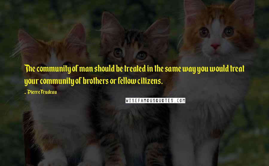 Pierre Trudeau quotes: The community of man should be treated in the same way you would treat your community of brothers or fellow citizens. Pierre Trudeau quotes: The community of man should be treated in the same way you would treat your community of brothers or fellow citizens.