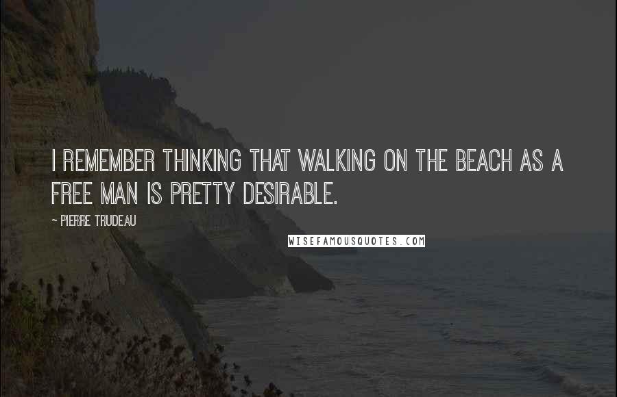 Pierre Trudeau quotes: I remember thinking that walking on the beach as a free man is pretty desirable.