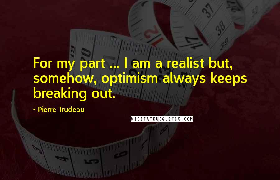 Pierre Trudeau quotes: For my part ... I am a realist but, somehow, optimism always keeps breaking out.