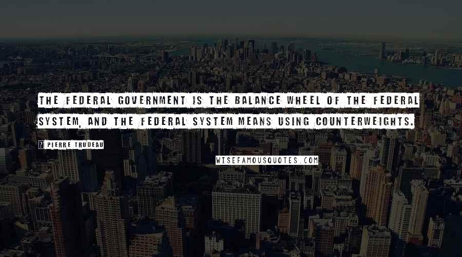 Pierre Trudeau quotes: The federal government is the balance wheel of the federal system, and the federal system means using counterweights.