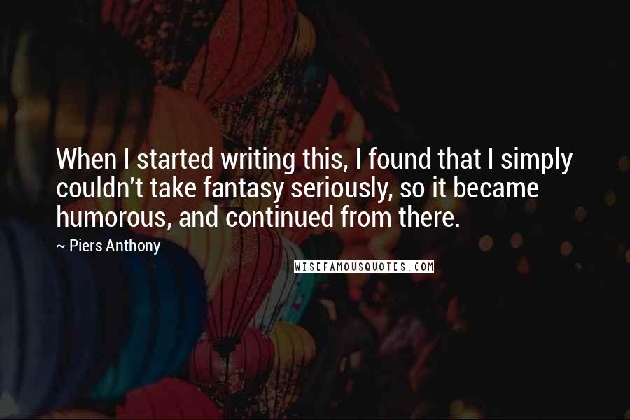 Piers Anthony quotes: When I started writing this, I found that I simply couldn't take fantasy seriously, so it became humorous, and continued from there.