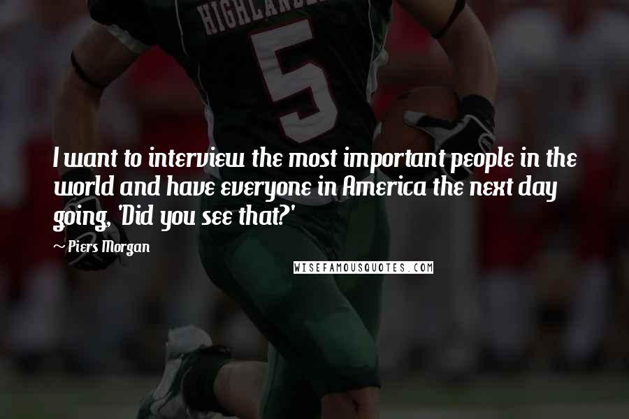 Piers Morgan quotes: I want to interview the most important people in the world and have everyone in America the next day going, 'Did you see that?'