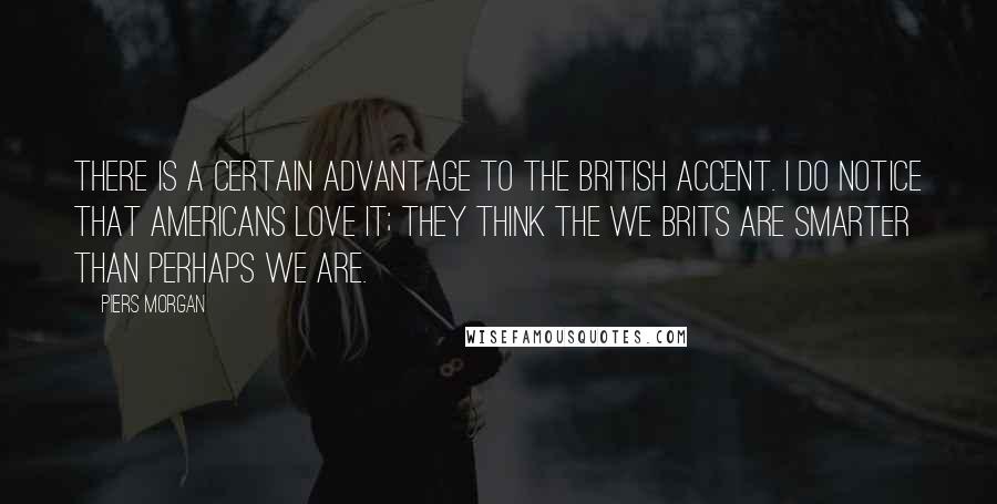 Piers Morgan quotes: There is a certain advantage to the British accent. I do notice that Americans love it; they think the we Brits are smarter than perhaps we are.