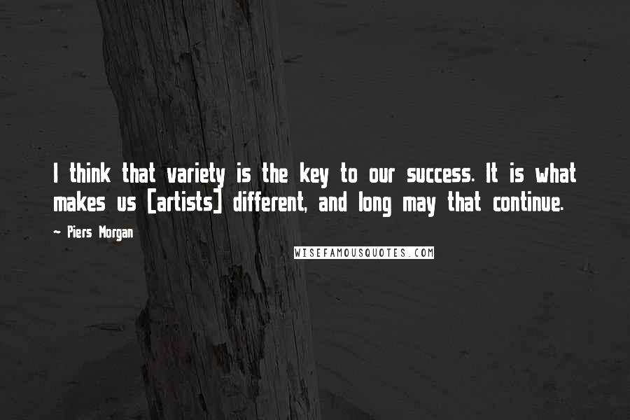 Piers Morgan quotes: I think that variety is the key to our success. It is what makes us [artists] different, and long may that continue.